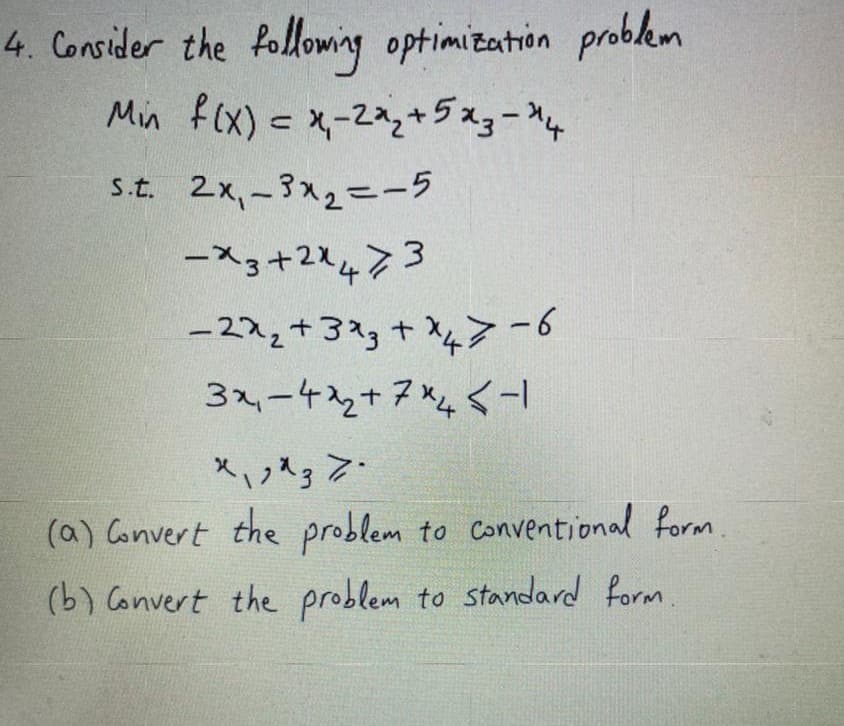 4. Consider the following optimization problem
Min f(x) = x,-2*2+523-ни
s.t. 2x₁-3x₂=-5
-x3+2x473
-22₂ + 3x3 + x47-6
43
3x₁-4₂+7x4-1
トレ
x₁^3 Z.
(a) Convert the problem to conventional form.
(b) Convert the problem to standard form.