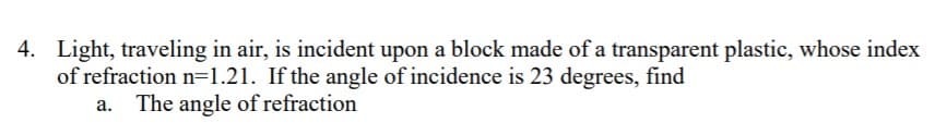 4. Light, traveling in air, is incident upon a block made of a transparent plastic, whose index
of refraction n=1.21. If the angle of incidence is 23 degrees, find
a. The angle of refraction
