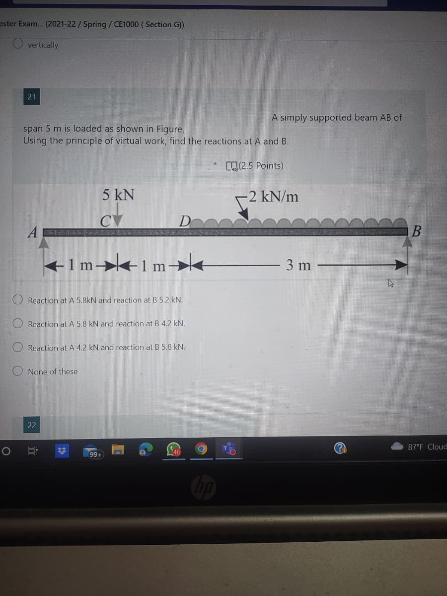 ester Exam... (2021-22 / Spring / CE1000 (Section G))
O
O
vertically
21
span 5 m is loaded as shown in Figure,
Using the principle of virtual work, find the reactions at A and B.
(2.5 Points)
Timeim
Reaction at A 5.8kN and reaction at B 5.2 kN.
Reaction at A 5.8 kN and reaction at B 4.2 kN.
5 kN
Reaction at A 4.2 kN and reaction at B 5.8 kN.
None of these
22
II
99
40
A simply supported beam AB of
O
-2 kN/m
3 m
B
87°F Cloud