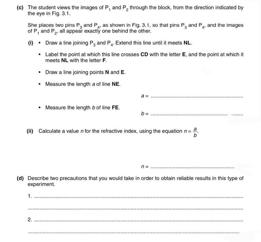 (c) The student views the images of P, and P, through the block, from the direction indicated by
the eye in Fig. 3.1.
She places two pins P, and P, as shown in Fig. 3.1, so that pins P, and P,. and the images
of P, and P2, all appear exactly one behind the other.
(1) • Draw a line joining P3 and P,. Extend this line until it meets NL.
• Label the point at which this line crosses CD with the letter E, and the point at which it
meets NL with the letter F.
Draw a line joining points N and E.
Measure the length a of line NE.
a =
Measure the length b of line FE.
b = ..
(ii) Calculate a value n for the refractive index, using the equation n= .
b'
n=
(d) Describe two precautions that you would take in order to obtain reliable results in this type of
experiment.
1.
2.
