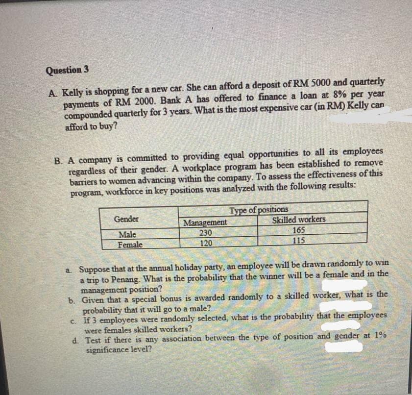 Question 3
A. Kelly is shopping for a new car. She can afford a deposit of RM 5000 and quarterly
payments of RM 2000. Bank A has offered to finance a loan at 8% per year
compounded quarterly for 3 years. What is the most expensive car (in RM) Kelly can
afford to buy?
B. A company is committed to providing equal opportunities to all its employees
regardless of their gender. A workplace program has been established to remove
barriers to women advancing within the company. To assess the effectiveness of this
program, workforce in key positions was analyzed with the following results:
Type of positions
Gender
Management
230
120
Skilled workers
165
115
Male
Female
a. Suppose that at the annual holiday party, an employee will be drawn randomly to win
a trip to Penang. What is the probability that the winner will be a female and in the
management position?
b. Given that a special bonus is awarded randomly to a skilled worker, what is the
probability that it will go to a male?
c. If 3 employees were randomly selected, what is the probability that the employees
were females skilled workers?
d. Test if there is any association between the type of position and gender at 1%
significance level?
