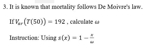 3. It is known that mortality follows De Moivre's law.
If Var (T(50)) = 192 , calculate w
Instruction: Using s(x) = 1 – *
