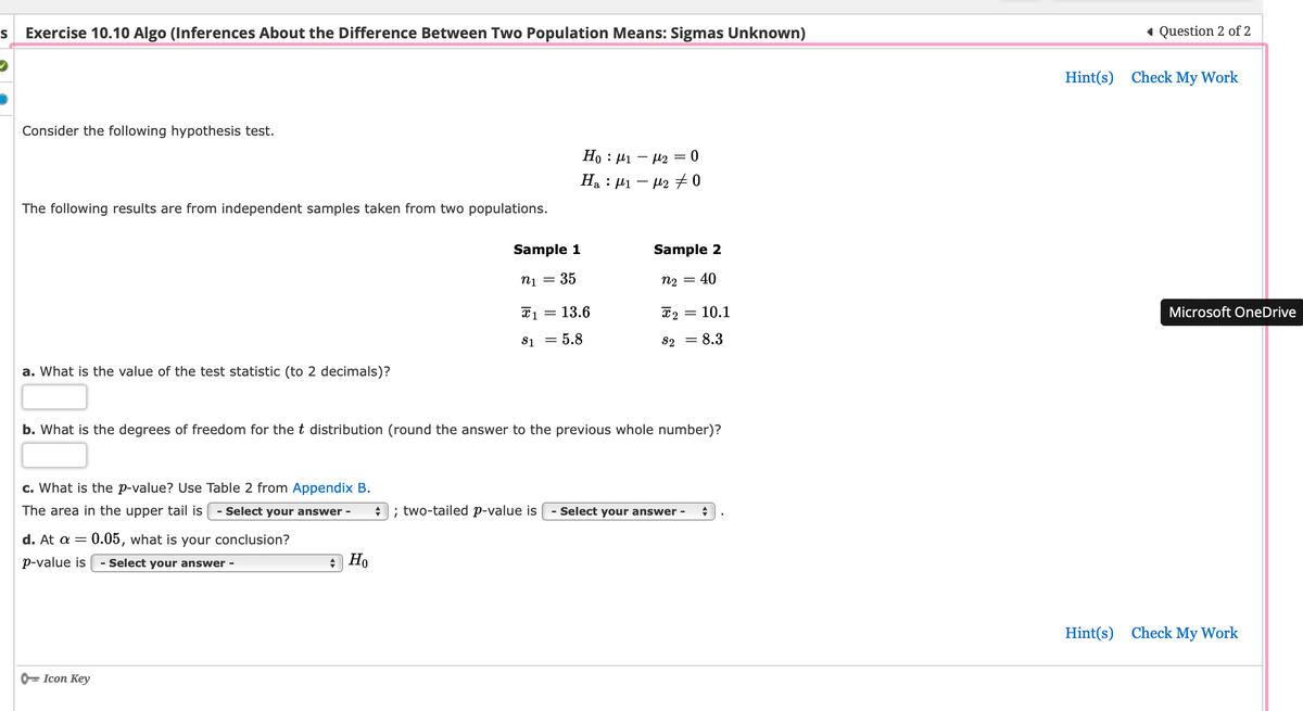 S Exercise 10.10 Algo (Inferences About the Difference Between Two Population Means: Sigmas Unknown)
Consider the following hypothesis test.
The following results are from independent samples taken from two populations.
a. What is the value of the test statistic (to 2 decimals)?
c. What is the p-value? Use Table 2 from Appendix B.
The area in the upper tail is Select your answer -
d. At a = 0.05, what is your conclusion?
p-value is Select your answer -
Icon Key
Sample 1
n1 =
35
Ho
Ho : μι – μ2 = 0
H₂ : µ₁ − µ2 ‡ 0
X1 = = 13.6
$1 = 5.8
Sample 2
N2 = : 40
b. What is the degrees of freedom for the t distribution (round the answer to the previous whole number)?
2 = 10.1
8.3
S2 =
; two-tailed p-value is - Select your answer - +
◄ Question 2 of 2
Hint(s) Check My Work
Microsoft OneDrive
Hint(s) Check My Work