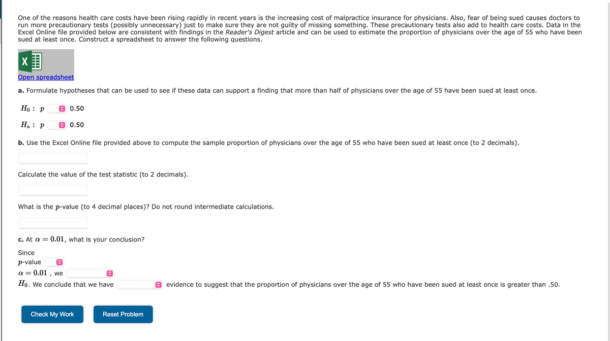 One of the reasons health care costs have been rising rapidly in recent years is the increasing cost of malpractice insurance for physicians. Also, fear of being sued causes doctors to
run more precautionary tests (possibly unnecessary) just to make sure they are not guilty of missing something. These precautionary tests also add to health care costs. Data in the
Excel Online file provided below are consistent with findings in the Reader's Digest article and can be used to estimate the proportion of physicians over the age of 55 who have been
sued at least once. Construct a spreadsheet to answer the following questions.
X
Open spreadsheet
a. Formulate hypotheses that can be used to see if these data can support a finding that more than half of physicians over the age of 55 have been sued at least once.
Ho: P
Ha: P
b. Use the Excel Online file provided above to compute the sample proportion of physicians over the age of 55 who have been sued at least once (to 2 decimals).
0.50
0.50
Calculate the value of the test statistic (to 2 decimals).
What is the p-value (to 4 decimal places)? Do not round intermediate calculations.
c. At a = 0.01, what is your conclusion?
Since
p-value
α =
0.01, we
Ho. We conclude that we have
Check My Work
↑
Reset Problem
↑ evidence to suggest that the proportion of physicians over the age of 55 who have been sued at least once is greater than .50.