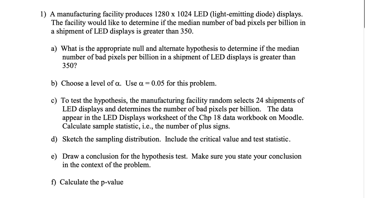 1) A manufacturing facility produces 1280 x 1024 LED (light-emitting diode) displays.
The facility would like to determine if the median number of bad pixels per billion in
a shipment of LED displays is greater than 350.
a) What is the appropriate null and alternate hypothesis to determine if the median
number of bad pixels per billion in a shipment of LED displays is greater than
350?
b) Choose a level of a. Use a = 0.05 for this problem.
c) To test the hypothesis, the manufacturing facility random selects 24 shipments of
LED displays and determines the number of bad pixels per billion. The data
appear in the LED Displays worksheet of the Chp 18 data workbook on Moodle.
Calculate sample statistic, i.e., the number of plus signs.
d) Sketch the sampling distribution. Include the critical value and test statistic.
e) Draw a conclusion for the hypothesis test. Make sure you state your conclusion
in the context of the problem.
f) Calculate the p-value