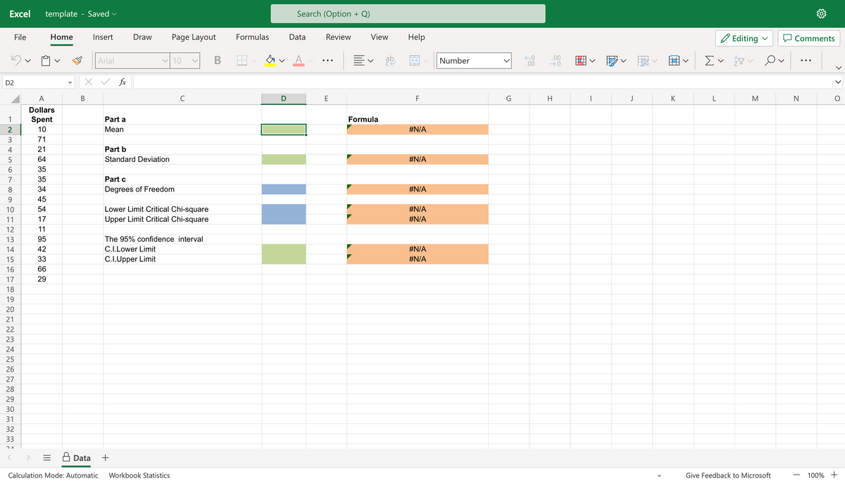 Excel
5
D2
123458UH23
6
7
9
File
10
11
14
15
16
17
18
19
20
21
22
23
24
25
26
27
28
29
30
31
32
33
21
template - Saved
A
Dollars
Spent
10
71
21
64
35
35
34
45
54
17
11
95
42
33
66
29
Home
=
Insert
B
Arial
X ✓ fx
Part a
Mean
Draw
Part b
Standard Deviation
✓ 10
Page Layout
Part c
Degrees of Freedom
Data +
с
Lower Limit Critical Chi-square
Upper Limit Critical Chi-square
Calculation Mode: Automatic Workbook Statistics
V
The 95% confidence interval
C.I.Lower Limit
C.I.Upper Limit
B
Formulas
V
D
Search (Option + Q)
Data
Review
E
View
Formula
ab
Help
F
#N/A
#N/A
#N/A
#N/A
#N/A
#N/A
#N/A
Number
>
G
←0
.00
.00
→.0
H
▬▬▬▬
1
V
J
K
Ev
L
Editing
AP
M
Give Feedback to Microsoft
Comments
N
T
O
100% +