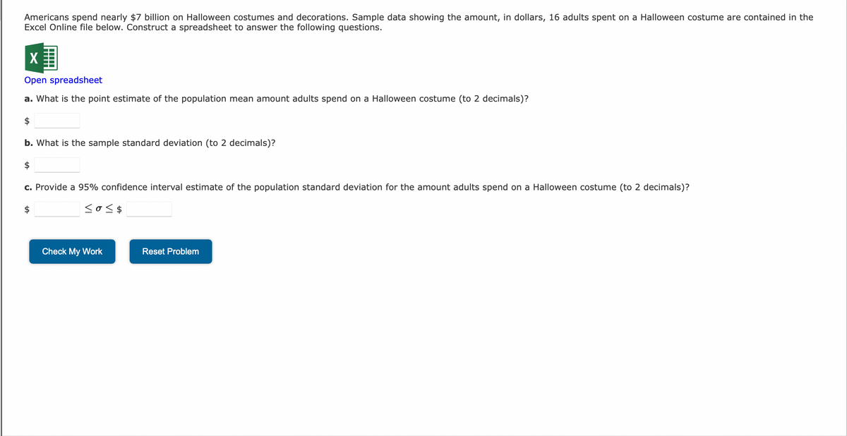 Americans spend nearly $7 billion on Halloween costumes and decorations. Sample data showing the amount, in dollars, 16 adults spent on a Halloween costume are contained in the
Excel Online file below. Construct a spreadsheet to answer the following questions.
X
Open spreadsheet
a. What is the point estimate of the population mean amount adults spend on a Halloween costume (to 2 decimals)?
$
b. What is the sample standard deviation (to 2 decimals)?
$
c. Provide a 95% confidence interval estimate of the population standard deviation for the amount adults spend on a Halloween costume (to 2 decimals)?
$
<o<$
Check My Work
Reset Problem