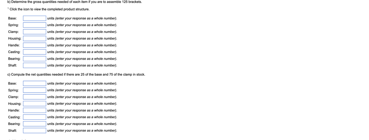 b) Determine the gross quantities needed of each item if you are to assemble 125 brackets.
1 Click the icon to view the completed product structure.
Base:
Spring:
Clamp:
Housing:
Handle:
Casting:
Bearing:
Shaft:
units (enter your response as a whole number).
units (enter your response as a whole number).
units (enter your response as a whole number).
units (enter your response as a whole number).
units (enter your response as a whole number).
units (enter your response as a whole number).
units (enter your response as a whole number).
units (enter your response as a whole number).
c) Compute the net quantities needed if there are 25 of the base and 75 of the clamp in stock.
units (enter your response as a whole number).
units (enter your response as a whole number).
units (enter your response as a whole number).
units (enter your response as a whole number).
units (enter your response as a whole number).
units (enter your response as a whole number).
units (enter your response as a whole number).
units (enter your response as a whole number).
Base:
Spring:
Clamp:
Housing:
Handle:
Casting:
Bearing:
Shaft: