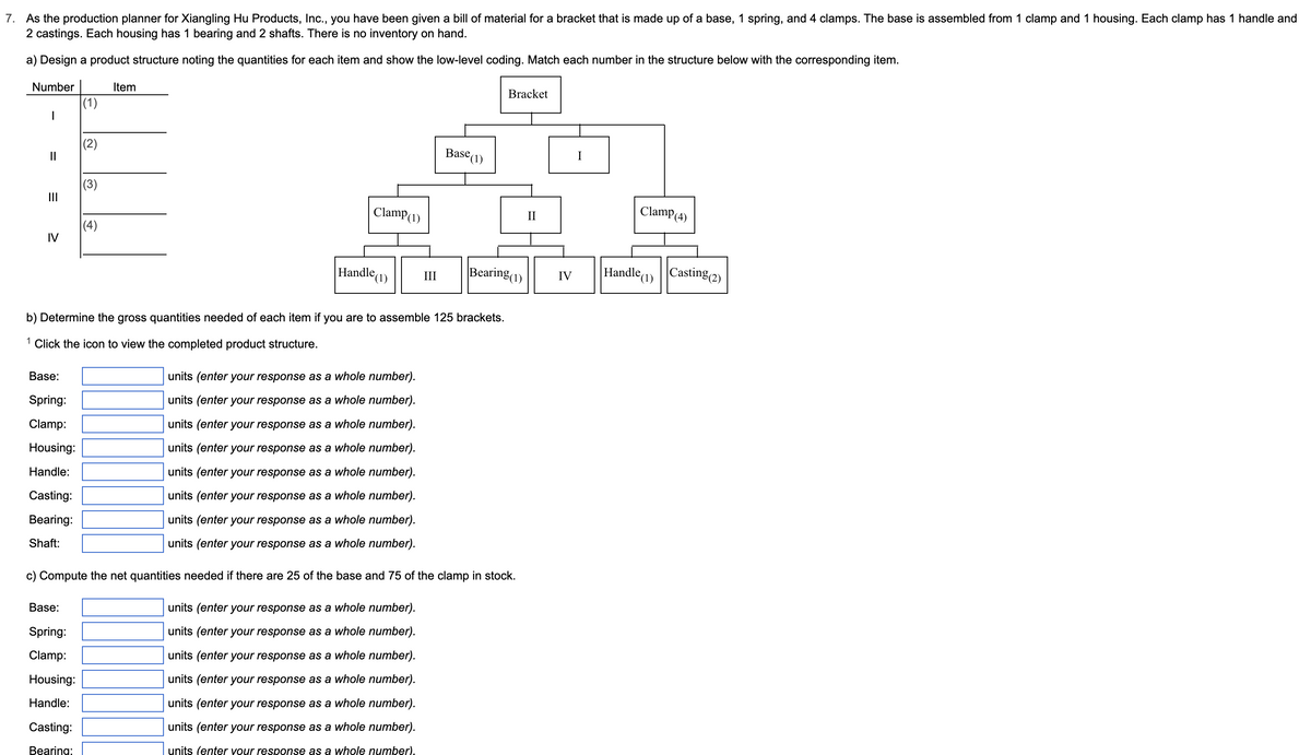 7. As the production planner for Xiangling Hu Products, Inc., you have been given a bill of material for a bracket that is made up of a base, 1 spring, and 4 clamps. The base is assembled from 1 clamp and 1 housing. Each clamp has 1 handle and
2 castings. Each housing has 1 bearing and 2 shafts. There is no inventory on hand.
a) Design a product structure noting the quantities for each item and show the low-level coding. Match each number in the structure below with the corresponding item.
Number
|
||
|||
IV
Base:
Spring:
Clamp:
Housing:
Handle:
Casting:
Bearing:
Shaft:
(1)
(3)
Base:
Spring:
Clamp:
Housing:
Handle:
Casting:
Bearing:
(4)
Item
Clamp (1)
Handle
²(1) III
b) Determine the gross quantities needed of each item if you are to assemble 125 brackets.
1 Click the icon to view the completed product structure.
Base (1
units (enter your response as a whole number).
units (enter your response as a whole number).
units (enter your response as a whole number).
units (enter your response as a whole number).
units (enter your response as a whole number).
units (enter your response as a whole number).
units (enter your response as a whole number).
units (enter your response as a whole number).
Bracket
Bearing (1)
c) Compute the net quantities needed if there are 25 of the base and 75 of the clamp in stock.
units (enter your response as a whole number).
units (enter your response as a whole number).
units (enter your response as a whole number).
units (enter your response as a whole number).
units (enter your response as a whole number).
units (enter your response as a whole number).
units (enter your response as a whole number).
IV
I
Clamp (4)
Handle (1)
Casting (2)