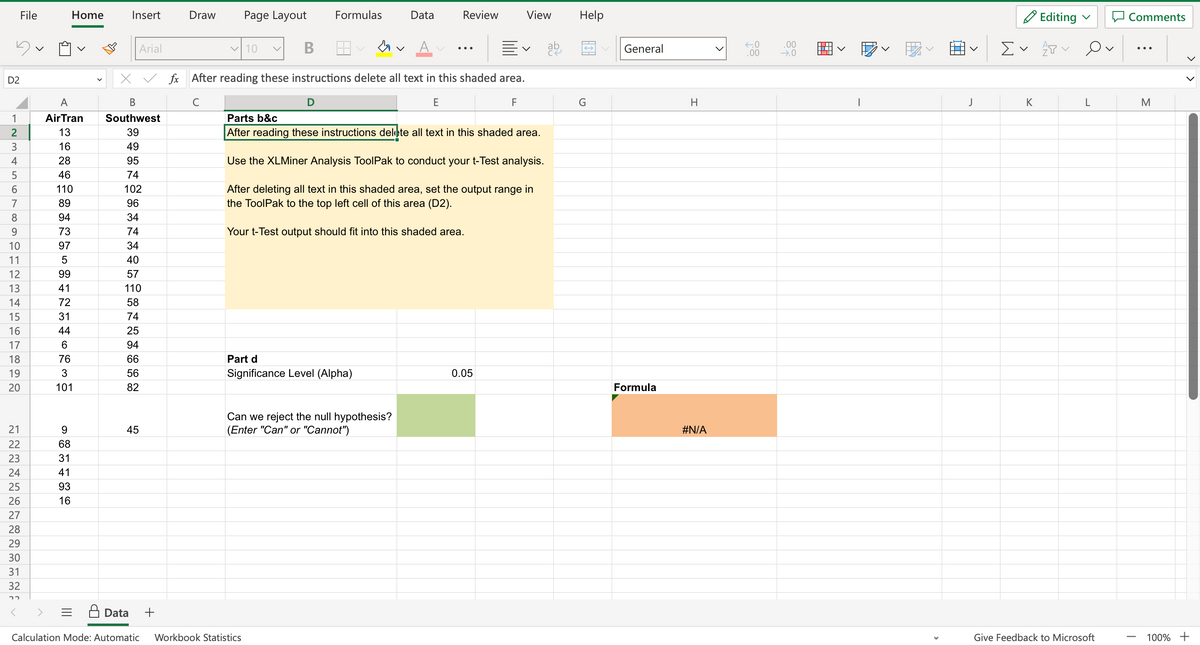 D2
1234567892
10
11
13
456
14
15
16
17
18
19
20
File
21
22
23
24
25
26
27
28
29
30
31
32
22
A
AirTran
13
16
28
46
110
89
94
73
97
5
Home
99
41
72
31
44
6
76
3
101
9
68
31
41
93
16
Insert
Arial
X ✓ fx
B
Southwest
39
49
95
74
102
96
34
74
34
40
57
110
58
74
25
94
66
56
82
45
+
Draw
с
Page Layout
✓10
B
Formulas
D
Data
Calculation Mode: Automatic Workbook Statistics
H
After reading these instructions delete all text in this shaded area.
E
F
V
Part d
Significance Level (Alpha)
Data
Can we reject the null hypothesis?
(Enter "Can" or "Cannot")
Review
Parts b&c
After reading these instructions delete all text in this shaded area.
Use the XLMiner Analysis ToolPak to conduct your t-Test analysis.
After deleting all text in this shaded area, set the output range in
the ToolPak to the top left cell of this area (D2).
Your t-Test output should fit into this shaded area.
View
0.05
Help
←
G
General
Formula
H
#N/A
←0
.00
.00
→.0
I
J
Ev
K
Editing
会ン
L
Give Feedback to Microsoft
Comments
I
M
100% +