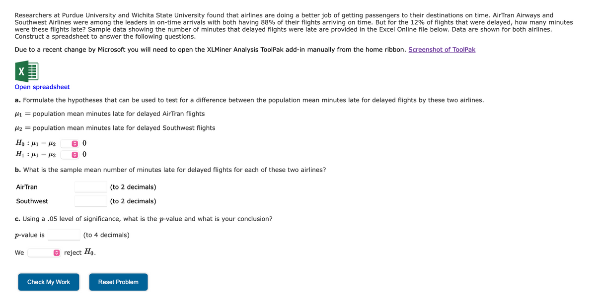 Researchers at Purdue University and Wichita State University found that airlines are doing a better job of getting passengers to their destinations on time. AirTran Airways and
Southwest Airlines were among the leaders in on-time arrivals with both having 88% of their flights arriving on time. But for the 12% of flights that were delayed, how many minutes
were these flights late? Sample data showing the number of minutes that delayed flights were late are provided in the Excel Online file below. Data are shown for both airlines.
Construct a spreadsheet to answer the following questions.
Due to a recent change by Microsoft you will need to open the XLMiner Analysis ToolPak add-in manually from the home ribbon. Screenshot of ToolPak
X
Open spreadsheet
a. Formulate the hypotheses that can be used to test for a difference between the population mean minutes late for delayed flights by these two airlines.
μ₁ = population mean minutes late for delayed AirTran flights
μ₂ population mean minutes late for delayed Southwest flights
Ho: 1-2
0
H₁ : ₁ - 2 ↑ 0
b. What is the sample mean number of minutes late for delayed flights for each of these two airlines?
Air Tran
Southwest
c. Using a .05 level of significance, what is the p-value and what is your conclusion?
p-value is
(to 4 decimals)
We
Ⓒ reject Ho.
(to 2 decimals)
(to 2 decimals)
Check My Work
Reset Problem