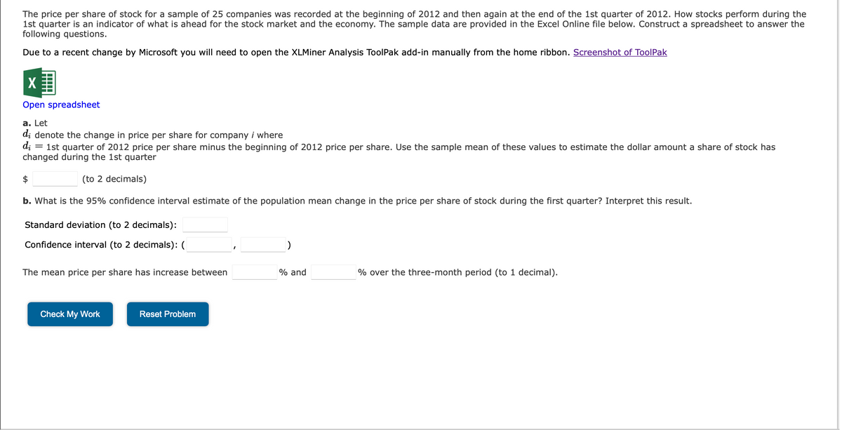 The price per share of stock for a sample of 25 companies was recorded at the beginning of 2012 and then again at the end of the 1st quarter of 2012. How stocks perform during the
1st quarter is an indicator of what is ahead for the stock market and the economy. The sample data are provided in the Excel Online file below. Construct a spreadsheet to answer the
following questions.
Due to a recent change by Microsoft you will need to open the XLMiner Analysis ToolPak add-in manually from the home ribbon. Screenshot of ToolPak
X
Open spreadsheet
a. Let
di denote the change in price per share for company i where
di
= 1st quarter of 2012 price per share minus the beginning of 2012 price per share. Use the sample mean of these values to estimate the dollar amount a share of stock has
changed during the 1st quarter
(to 2 decimals)
b. What is the 95% confidence interval estimate of the population mean change in the price per share of stock during the first quarter? Interpret this result.
Standard deviation (to 2 decimals):
Confidence interval (to 2 decimals): (
The mean price per share has increase between
Check My Work
Reset Problem
)
% and
% over the three-month period (to 1 decimal).