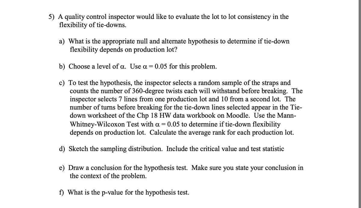 5) A quality control inspector would like to evaluate the lot to lot consistency in the
flexibility of tie-downs.
a) What is the appropriate null and alternate hypothesis to determine if tie-down
flexibility depends on production lot?
b) Choose a level of a. Use a = 0.05 for this problem.
c) To test the hypothesis, the inspector selects a random sample of the straps and
counts the number of 360-degree twists each will withstand before breaking. The
inspector selects 7 lines from one production lot and 10 from a second lot. The
number of turns before breaking for the tie-down lines selected appear in the Tie-
down worksheet of the Chp 18 HW data workbook on Moodle. Use the Mann-
Whitney-Wilcoxon Test with a = 0.05 to determine if tie-down flexibility
depends on production lot. Calculate the average rank for each production lot.
d) Sketch the sampling distribution. Include the critical value and test statistic
Draw a conclusion for the hypothesis test. Make sure you state your conclusion in
the context of the problem.
f) What is the p-value for the hypothesis test.