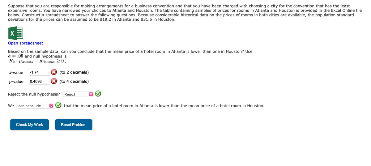 Suppose that you are responsible for making arrangements for a business convention and that you have been charged with choosing a city for the convention that has the least
expensive rooms. You have narrowed your choices to Atlanta and Houston. The table containing samples of prices for rooms in Atlanta and Houston is provided in the Excel Online file
below. Construct a spreadsheet to answer the following questions. Because considerable historical data on the prices of rooms in both cities are available, the population standard
deviations for the prices can be assumed to be $19.2 in Atlanta and $31.5 in Houston.
X
Open spreadsheet
Based on the sample data, can you conclude that the mean price of a hotel room in Atlanta is lower than one in Houston? Use
a = .05 and null hypothesis is
Ho Atlanta
Houston 20.
z-value -1.74
p-value 0.4093
Reject the null hypothesis? Reject
We can conclude
(to 2 decimals)
(to 4 decimals)
Check My Work
that the mean price of a hotel room in Atlanta is lower than the mean price of a hotel room in Houston.
Reset Problem