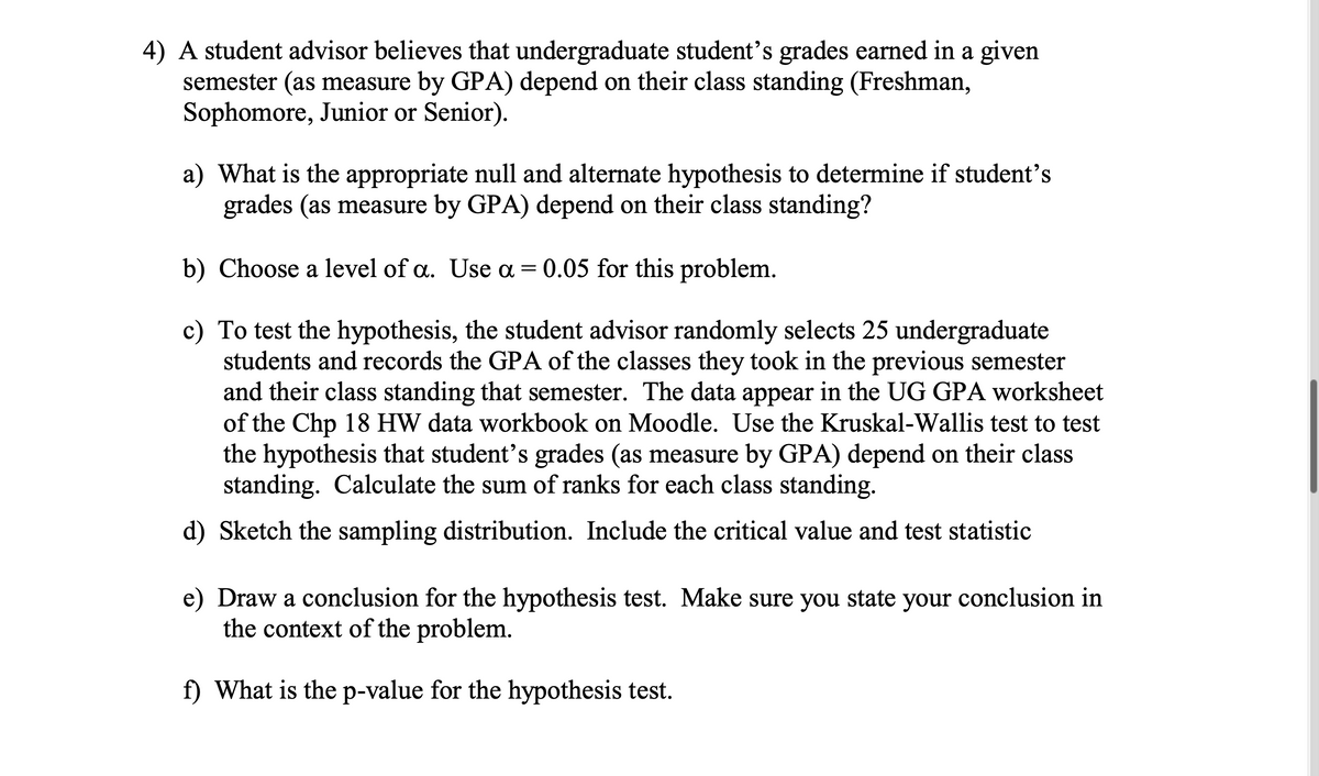 4) A student advisor believes that undergraduate student's grades earned in a given
semester (as measure by GPA) depend on their class standing (Freshman,
Sophomore, Junior or Senior).
a) What is the appropriate null and alternate hypothesis to determine if student's
grades (as measure by GPA) depend on their class standing?
b) Choose a level of a. Use a = 0.05 for this problem.
To test the hypothesis, the student advisor randomly selects 25 undergraduate
students and records the GPA of the classes they took in the previous semester
and their class standing that semester. The data appear in the UG GPA worksheet
of the Chp 18 HW data workbook on Moodle. Use the Kruskal-Wallis test to test
the hypothesis that student's grades (as measure by GPA) depend on their class
standing. Calculate the sum of ranks for each class standing.
d) Sketch the sampling distribution. Include the critical value and test statistic
e) Draw a conclusion for the hypothesis test. Make sure you state your conclusion in
the context of the problem.
f) What is the p-value for the hypothesis test.