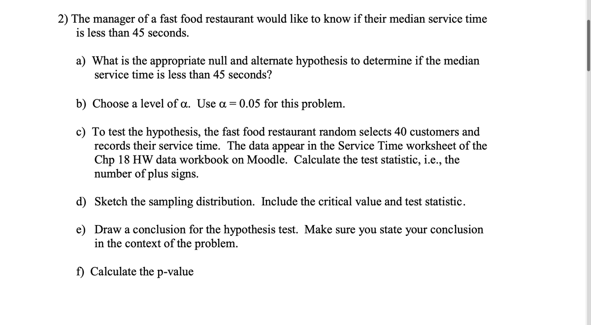 2) The manager of a fast food restaurant would like to know if their median service time
is less than 45 seconds.
a) What is the appropriate null and alternate hypothesis to determine if the median
service time is less than 45 seconds?
b) Choose a level of a. Use a = 0.05 for this problem.
c) To test the hypothesis, the fast food restaurant random selects 40 customers and
records their service time. The data appear in the Service Time worksheet of the
Chp 18 HW data workbook on Moodle. Calculate the test statistic, i.e., the
number of plus signs.
d)
Sketch the sampling distribution. Include the critical value and test statistic.
e) Draw a conclusion for the hypothesis test. Make sure you state your conclusion
in the context of the problem.
f) Calculate the p-value