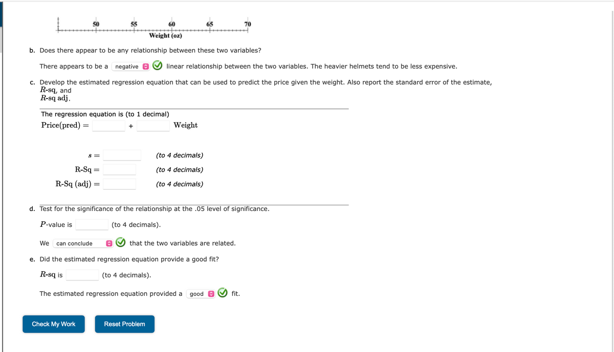 50
The regression equation is (to 1 decimal)
Price (pred) =
+
R-Sq
R-Sq (adj)
60
Weight (oz)
b. Does there appear to be any relationship between these two variables?
There appears to be a negative
linear relationship between the two variables. The heavier helmets tend to be less expensive.
c. Develop the estimated regression equation that can be used to predict the price given the weight. Also report the standard error of the estimate,
R-sq, and
R-sq adj.
S =
We can conclude
55
=
Check My Work
Weight
(to 4 decimals)
(to 4 decimals)
(to 4 decimals)
d. Test for the significance of the relationship at the .05 level of significance.
P-value is
(to 4 decimals).
65
that the two variables are related.
e. Did the estimated regression equation provide a good fit?
R-sq is
(to 4 decimals).
The estimated regression equation provided a good
Reset Problem
70
fit.