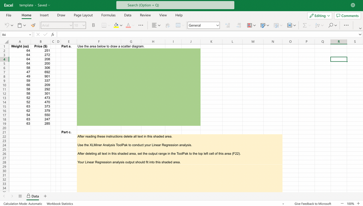 Excel template - Saved
R4
12345678921
10
File
15
16
17
18
19
20
21
22
23
24
25
26
27
28
29
30
31
32
33
34
25
Home
A
Weight (oz)
64
64
64
64
58
47
49
59
66
58
58
52
52
63
62
54
63
63
Insert
Data
Arial
B
Price ($)
251
272
208
200
306
692
901
337
209
292
301
473
470
373
379
550
247
285
+
fx
с
Draw Page Layout
✓10
E
Part a.
Part c.
Calculation Mode: Automatic Workbook Statistics
B
Formulas
↓
Search (Option + Q)
Data
Review
F
Use the area below to draw a scatter diagram.
H
View
ab
I
Help
General
J
K
>
←.0
.00
L
.00
→.0
After reading these instructions delete all text in this shaded area.
Use the XLMiner Analysis ToolPak to conduct your Linear Regression analysis.
After deleting all text in this shaded area, set the output range in the ToolPak to the top left cell of this area (F22).
Your Linear Regression analysis output should fit into this shaded
M
N
O
>
Σ
P
Editing ✓
AT
Give Feedback to Microsoft
R
Comments
S
100% +