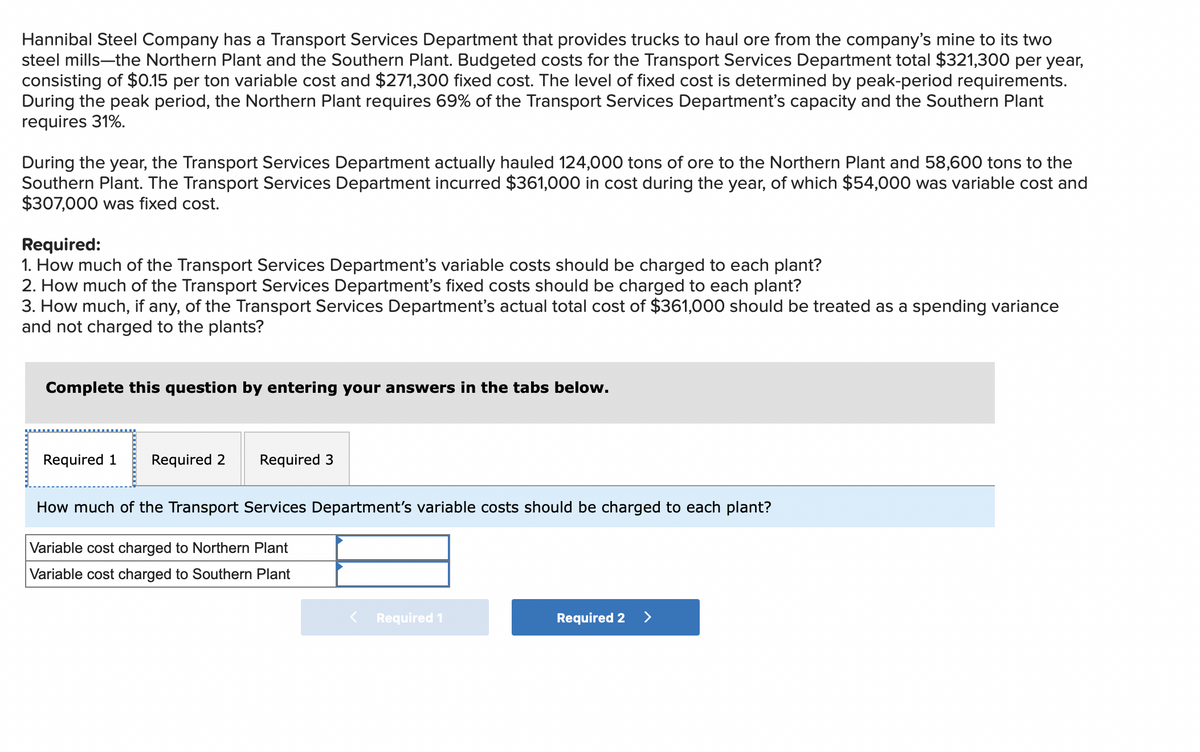 Hannibal Steel Company has a Transport Services Department that provides trucks to haul ore from the company's mine to its two
steel mills-the Northern Plant and the Southern Plant. Budgeted costs for the Transport Services Department total $321,300 per year,
consisting of $0.15 per ton variable cost and $271,300 fixed cost. The level of fixed cost is determined by peak-period requirements.
During the peak period, the Northern Plant requires 69% of the Transport Services Department's capacity and the Southern Plant
requires 31%.
During the year, the Transport Services Department actually hauled 124,000 tons of ore to the Northern Plant and 58,600 tons to the
Southern Plant. The Transport Services Department incurred $361,000 in cost during the year, of which $54,000 was variable cost and
$307,000 was fixed cost.
Required:
1. How much of the Transport Services Department's variable costs should be charged to each plant?
2. How much of the Transport Services Department's fixed costs should be charged to each plant?
3. How much, if any, of the Transport Services Department's actual total cost of $361,000 should be treated as a spending variance
and not charged to the plants?
Complete this question by entering your answers in the tabs below.
Required 1 Required 2 Required 3
How much of the Transport Services Department's variable costs should be charged to each plant?
Variable cost charged to Northern Plant
Variable cost charged to Southern Plant
< Required 1
Required 2
>