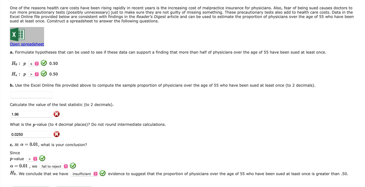 One of the reasons health care costs have been rising rapidly in recent years is the increasing cost of malpractice insurance for physicians. Also, fear of being sued causes doctors to
run more precautionary tests (possibly unnecessary) just to make sure they are not guilty of missing something. These precautionary tests also add to health care costs. Data in the
Excel Online file provided below are consistent with findings in the Reader's Digest article and can be used to estimate the proportion of physicians over the age of 55 who have been
sued at least once. Construct a spreadsheet to answer the following questions.
X
Open spreadsheet
a. Formulate hypotheses that can be used to see if these data can support a finding that more than half of physicians over the age of 55 have been sued at least once.
Ho: P
Ha: P > î
b. Use the Excel Online file provided above to compute the sample proportion of physicians over the age of 55 who have been sued at least once (to 2 decimals).
1.96
sŷ
0.50
Calculate the value of the test statistic (to 2 decimals).
0.0250
0.50
What is the p-value (to 4 decimal places)? Do not round intermediate calculations.
c. At a = 0.01, what is your conclusion?
Since
p-value >
α=
0.01, we
fail to reject
Ho. We conclude that we have insufficient
evidence to suggest that the proportion of physicians over the age of 55 who have been sued at least once is greater than .50.