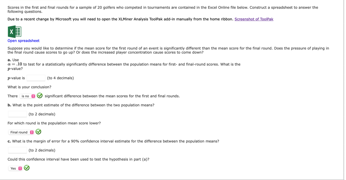 Scores in the first and final rounds for a sample of 20 golfers who competed in tournaments are contained in the Excel Online file below. Construct a spreadsheet to answer the
following questions.
Due to a recent change by Microsoft you will need to open the XLMiner Analysis ToolPak add-in manually from the home ribbon. Screenshot of ToolPak
X
Open spreadsheet
Suppose you would like to determine if the mean score for the first round of an event is significantly different than the mean score for the final round. Does the pressure of playing in
the final round cause scores to go up? Or does the increased player concentration cause scores to come down?
a. Use
a = .10 to test for a statistically significantly difference between the population means for first- and final-round scores. What is the
p-value?
p-value is
What is your conclusion?
There is no
Final round
(to 4 decimals)
b. What is the point estimate of the difference between the two population means?
(to 2 decimals)
For which round is the population mean score lower?
significant difference between the mean scores for the first and final rounds.
Yes
c. What is the margin of error for a 90% confidence interval estimate for the difference between the population means?
(to 2 decimals)
Could this confidence interval have been used to test the hypothesis in part (a)?