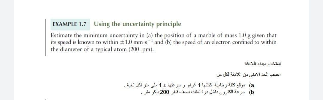 EXAMPLE 1.7 Using the uncertainty principle
Estimate the minimum uncertainty in (a) the position of a marble of mass 1.0 g given that
its speed is known to within 1.0 mm's and (b) the speed of an electron confined to within
the diameter of a typical atom (200. pm).
استخدام مبداء ال لادقة
احسب الحد الأدني من ال لادقة لكل من
a( موقع كتلة رخامية كتلتها 1 غرام و سرعتها 1 ملي متر لكل ثانية .
b( سرعة الكترون داخل ذرة تمتلك نصف قطر 0 20 بيكو متر .
