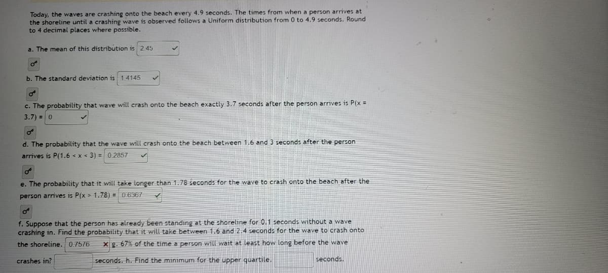 **Understanding Uniform Distribution in Wave Crashing Intervals**

Today, we will explore a real-world example of uniform distribution by observing the timing of waves crashing onto the beach. Waves crash onto the beach every 4.9 seconds. The time from when a person arrives at the shoreline until a crashing wave is observed follows a uniform distribution from 0 to 4.9 seconds. Below, we'll address various calculations based on this scenario, rounding to four decimal places where necessary.

**a. The Mean of This Distribution**
The mean of this uniform distribution is:
\[ \mu = 2.45 \]

---

**b. The Standard Deviation**
The standard deviation of this distribution is:
\[ \sigma = 1.4145 \]

---

**c. Exact Probability of Wave Crashing**
The probability that a wave will crash onto the beach exactly 3.7 seconds after the person arrives is:
\[ P(x = 3.7) = 0 \]

Explanation: In a continuous uniform distribution, the probability of observing any single exact point is zero.

---

**d. Probability of Wave Crashing Between 1.6 and 3 Seconds**
To find the probability that a wave crashes between 1.6 and 3 seconds after a person arrives, we calculate:
\[ P(1.6 < x < 3) = 0.2857 \]

---

**e. Probability of Wave Crashing After 1.78 Seconds**
The probability that it will take longer than 1.78 seconds for the wave to crash onto the beach after the person arrives is:
\[ P(x > 1.78) = 0.6367 \]

---

**f. Conditional Probability with Initial Time Standing**
Suppose that the person has already been standing at the shoreline for 0.1 seconds without a wave crashing in. We need to find the probability that it will take between 1.6 and 2.4 seconds for the wave to crash onto the shoreline:
\[ P(1.6 < x < 2.4) = 0.7576 \]

---

**g. Minimum Time for the Upper Quartile**
67% of the time a person will wait at least how long before the wave crashes in?
\[ \text{Minimum for the upper quartile} = \text{seconds} \]

**Summary of Calculations:**
1. Mean: \(2.45\)
2. Standard Deviation:
