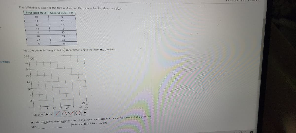 ### Quiz Scores of Students

The following is data for the first and second Quiz scores for 8 students in a class.

| **First Quiz (Q1)** | **Second Quiz (Q2)** |
|--------------------|---------------------|
| 10                 | 9                   |
| 11                 | 12                  |
| 12                 | 13                  |
| 14                 | 16                  |
| 18                 | 15                  |
| 23                 | 19                  |
| 27                 | 26                  |
| 29                 | 26                  |

## Instructions

1. **Plot the points**:
   Plot the given points on the provided graph below. Mark the First Quiz scores (Q1) on the x-axis and the Second Quiz scores (Q2) on the y-axis.
   
2. **Draw a Line of Best Fit**:
   Sketch a line that best fits the plotted data points. This line will help illustrate the trend between the scores of the two quizzes.

### Graph Detail

In the graph, the x-axis represents the scores of the First Quiz (Q1), ranging from 0 to 32. The y-axis represents the scores of the Second Quiz (Q2), also ranging from 0 to 32. The grid is laid out with markers at intervals of 4 units for both axes.

### Using the Line of Best Fit

Use the line you have drawn to predict values. For example, to predict the Second Quiz score for a student who scored 26 on the First Quiz, locate 26 on the x-axis, find the corresponding point on the line, and then read off the y-axis value for the Second Quiz score.

**Enter the predicted whole-number score** for the second quiz based on the line of best fit:

`_________________________________________________`