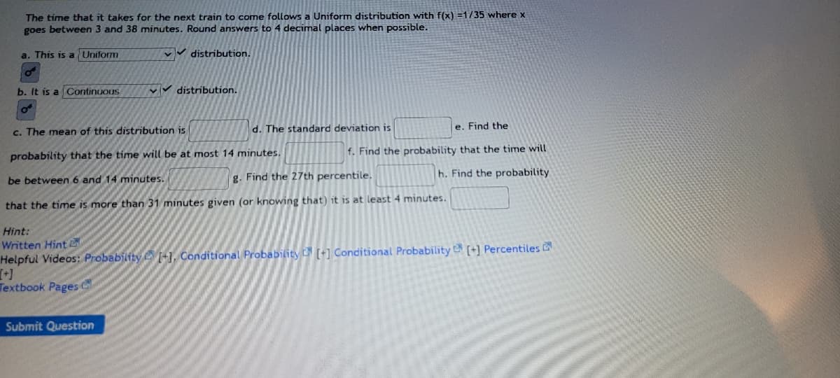 The time that it takes for the next train to come follows a Uniform distribution with f(x) =1/35 where x
goes between 3 and 38 minutes. Round answers to 4 decimal places when possible.
a. This is a Uniform
distribution.
b. It is a Continuous
VV ✓distribution.
O
c. The mean of this distribution is
d. The standard deviation is
e. Find the
probability that the time will be at most 14 minutes.
f. Find the probability that the time will
h. Find the probability
be between 6 and 14 minutes.
g. Find the 27th percentile.
that the time is more than 31 minutes given (or knowing that) it is at least 4 minutes.
Hint:
Written Hint
Helpful Videos: Probability [-], Conditional Probability [+] Conditional Probability [+] Percentiles
Textbook Pages C
Submit Question