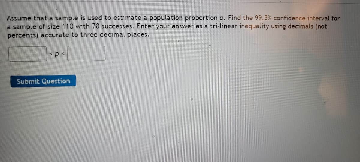 Assume that a sample is used to estimate a population proportion p. Find the 99.5% confidence interval for
a sample of size 110 with 78 successes. Enter your answer as a tri-linear inequality using decimals (not
percents) accurate to three decimal places.
spe
Submit Question