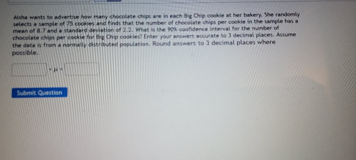 Aisha wants to advertise how many chocolate chips are in each Big Chip cookie at her bakery. She randomly
selects a sample of 75 cookies and finds that the number of chocolate chips per cookie in the sample has a
mean of 8.7 and a standard deviation of 2.2. What is the 90% confidence interval for the number of
chocolate chips per cookie for Big Chip cookies? Enter your answers accurate to 3 decimal places. Assume
the data is from a normally distributed population, Round answers to 3 decimal places where
possible.
Submit Question