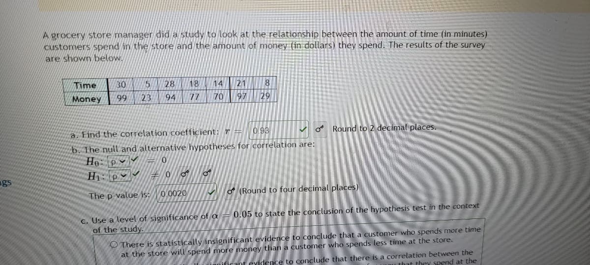 gs
A grocery store manager did a study to look at the relationship between the amount of time (in minutes)
customers spend in the store and the amount of money (in dollars) they spend. The results of the survey
are shown below.
Time
30 5
14 21 8
28 18
94 77
Money
99
23
70
97 29
a. Find the correlation coefficient: r
0.93
✓ Round to 2 decimal places.
b. The null and alternative hypotheses for correlation are:
Ho: P
0
H₁: p
#0
8⁰
OF
The p-value is:
0.0020
(Round to four decimal places)
c. Use a level of significance of a = 0.05 to state the conclusion of the hypothesis test in the context
of the study.
There is statistically insignificant evidence to conclude that a customer who spends more time
at the store will spend more money than a customer who spends less time at the store.
vidence to conclude that there is a correlation between the
that they spend at the