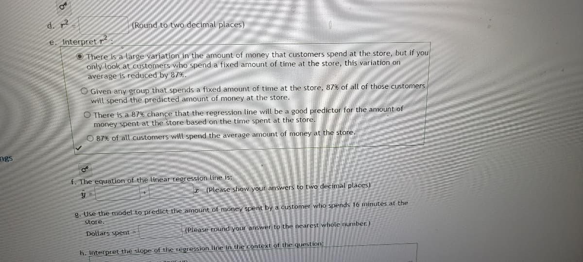 ngs
OT
d. 2
e. Interpret ²
(Round to two decimal places)
There is a large variation in the amount of money that customers spend at the store, but if you
only look at customers who spend a fixed amount of time at the store, this variation on
average is reduced by 87%.
O Given any group that spends a fixed amount of time at the store, 87% of all of those customers
will spend the predicted amount of money at the store.
O There is a 87% chance that the regression line will be a good predictor for the amount of
money spent at the store based on the time spent at the store.
O 87% of all customers will spend the average amount of money at the store.
f. The equation of the linear regression line is:
y =
(Please show your answers to two decimal places)
g. Use the model to predict the amount of money spent by a customer who spends 16 minutes at the
store.
Dollars spent =
(Please round your answer to the nearest whole number.)
h. Interpret the slope of the regression line in the context of the question: