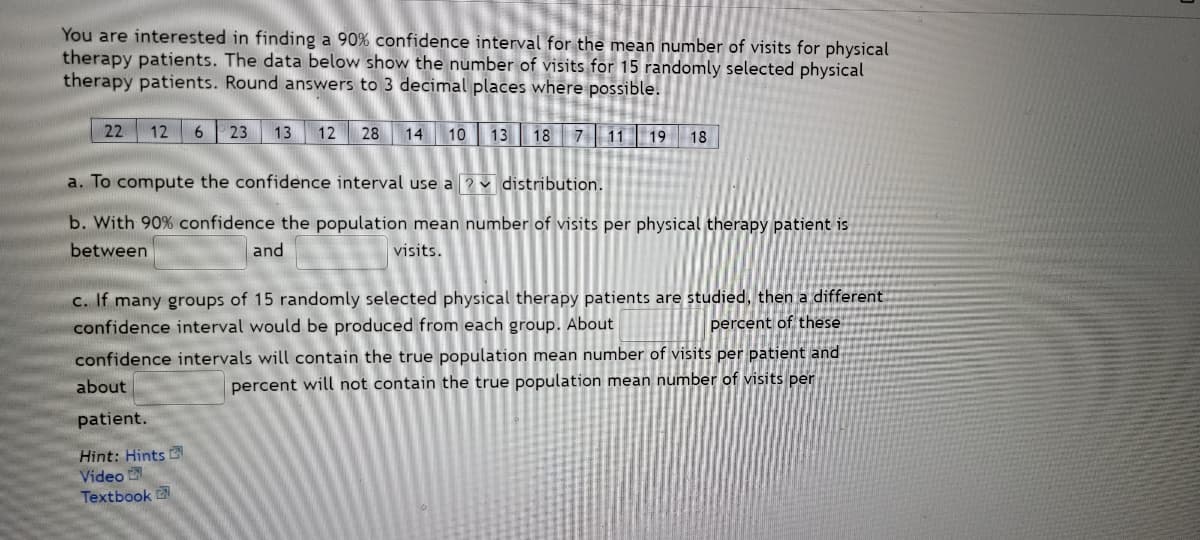 You are interested in finding a 90% confidence interval for the mean number of visits for physical
therapy patients. The data below show the number of visits for 15 randomly selected physical
therapy patients. Round answers to 3 decimal places where possible.
22 12 6 23
13 12 28 14 10
13 18
7
11 19 18
a. To compute the confidence interval use a
distribution.
b. With 90% confidence the population mean number of visits per physical therapy patient is
between
and
visits.
c. If many groups of 15 randomly selected physical therapy patients are studied, then a different.
confidence interval would be produced from each group. About
percent of these
confidence intervals will contain the true population mean number of visits per patient and
about
percent will not contain the true population mean number of visits per
patient.
Hint: Hints
Video
Textbook