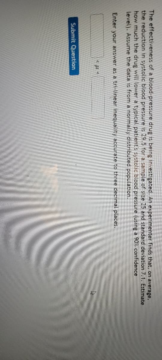 The effectiveness of a blood-pressure drug is being investigated. An experimenter finds that, on average,
the reduction in systolic blood pressure is 29.5 for a sample of size 25 and standard deviation 7.1. Estimate
how much the drug will lower a typical patient's systolic blood pressure (using a 90% confidence
level). Assume the data is from a normally distributed population.
Enter your answer as a trí-linear inequality accurate to three decimal places.
Submit Question