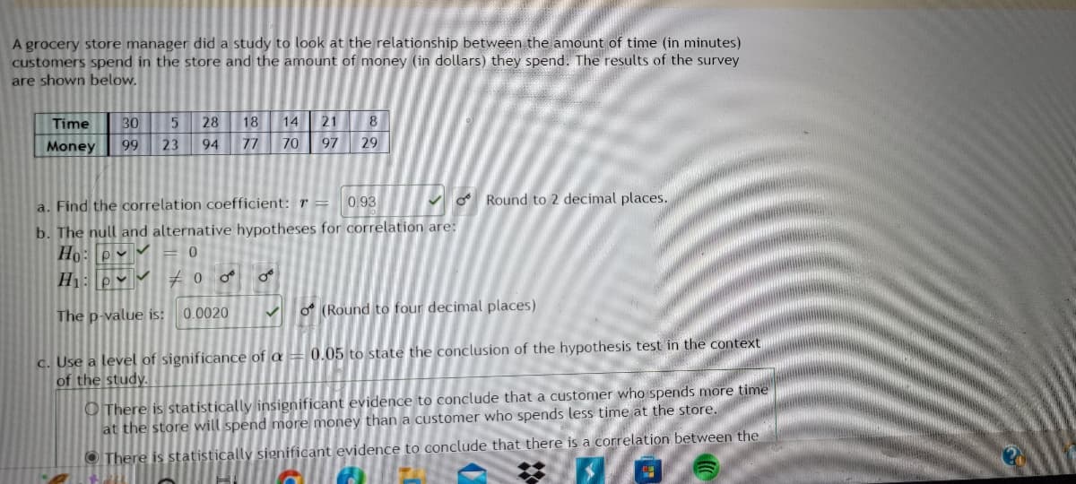 ### Study on Relationship Between Time Spent in Store and Money Spent

A grocery store manager conducted a survey to explore the relationship between the amount of time (in minutes) customers spend in the store and the amount of money (in dollars) they spend. The results of the survey are displayed in the table below.

#### Data from the Survey
| Time (minutes) | 30 | 25 | 28 | 18 | 14 | 21 | 8  |
|----------------|----|----|----|----|----|----|----|
| Money (dollars) | 99 | 23 | 94 | 77 | 70 | 97 | 29 |

#### Analysis
1. **Correlation Coefficient Calculation**
   - The correlation coefficient (r) is calculated to measure the strength and direction of the relationship between the two variables.
   - **Calculated r value**: 0.93 (rounded to 2 decimal places)

2. **Hypothesis Testing for Correlation**
   - **Null Hypothesis (H₀)**: \( \rho = 0 \) (There is no correlation between time spent in the store and money spent.)
   - **Alternative Hypothesis (H₁)**: \( \rho \neq 0 \) (There is a correlation between time spent in the store and money spent.)
   - **P-value**: 0.0020 (rounded to four decimal places)

3. **Conclusion Based on Significance Level**
   - Using a significance level (α) of 0.05:
     - **Decision Rule**: Reject the null hypothesis if p-value < α.
     - **Conclusion**: Since 0.0020 < 0.05, we reject the null hypothesis.
     - **Interpretation**: There is statistically significant evidence to conclude that there is a correlation between the amount of time a customer spends in the store and the amount of money they spend.

#### Summary of Findings
- The study finds a strong positive correlation (r = 0.93) between the time customers spend in the store and the amount of money they spend.
- The hypothesis test confirms the presence of a significant correlation, as the p-value (0.0020) is less than the chosen significance level (0.05).

This information can help store managers structure store layouts and marketing strategies to potentially increase the time customers spend in the store, thereby potentially increasing their