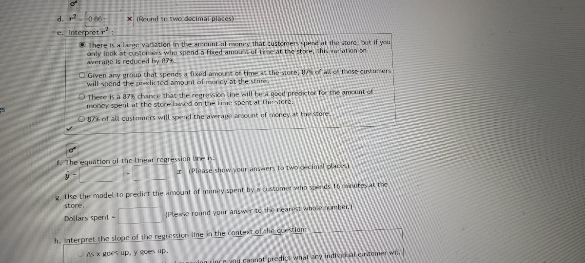 ---
**Educational Resource on Linear Regression Analysis**

**Understanding the Coefficient of Determination (r²)**

- **d. \( r² \) Value:**
  \( 0.86 \) (Rounded to two decimal places)

- **e. Interpretation of \( r² \):**
  - There is a large variation in the amount of money that customers spend at the store, but if you only look at customers who spend a fixed amount of time at the store, this variation on average is reduced by 87%.
  - Given any group that spends a fixed amount of time at the store, 87% of all of those customers will spend the predicted amount of money at the store.
  - There is an 87% chance that the regression line will be a good predictor for the amount of money spent at the store based on the time spent at the store.
  - 87% of all customers will spend the average amount of money at the store.

  **Note:** The correct interpretation is typically considered to be the first option in practical scenarios.

**Formulation of the Linear Regression Equation**

- **f. Equation of the Linear Regression Line:**
  \( \hat{y} = \_ + \_ x \) (Please show your answers to two decimal places)
  
**Using the Linear Model for Predictions**

- **g. Estimating Money Spent Based on Time:**
  Use the model to predict the amount of money spent by a customer who spends 16 minutes at the store.
  - **Dollars spent:** \( \_ \) (Please round your answer to the nearest whole number.)

**Interpreting the Slope of the Regression Line**

- **h. Interpretation of the Slope in Context:**
  - As \( x \) goes up, \( y \) goes up.
  - The slope is meaningless since you cannot predict what any individual customer will spend.

---

This educational resource explains how to analyze and interpret linear regression results, specifically focusing on the coefficient of determination (\( r² \)), the formulation of the regression equation, using the model for predictions, and understanding the slope in the context of the given question.

---
