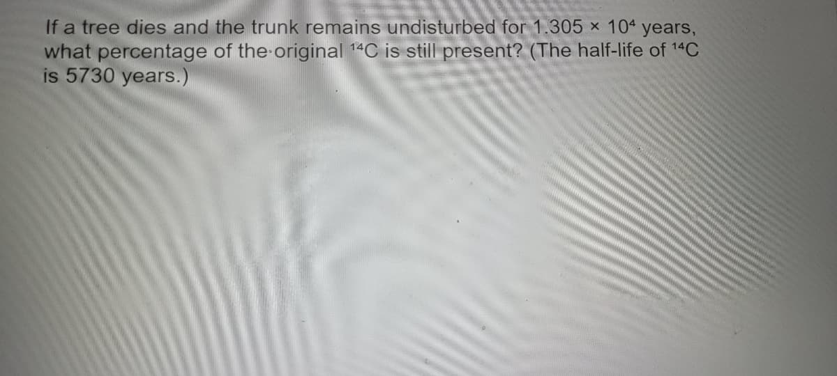 If a tree dies and the trunk remains undisturbed for 1.305 × 104 years,
what percentage of the original 14C is still present? (The half-life of 14C
is 5730 years.)