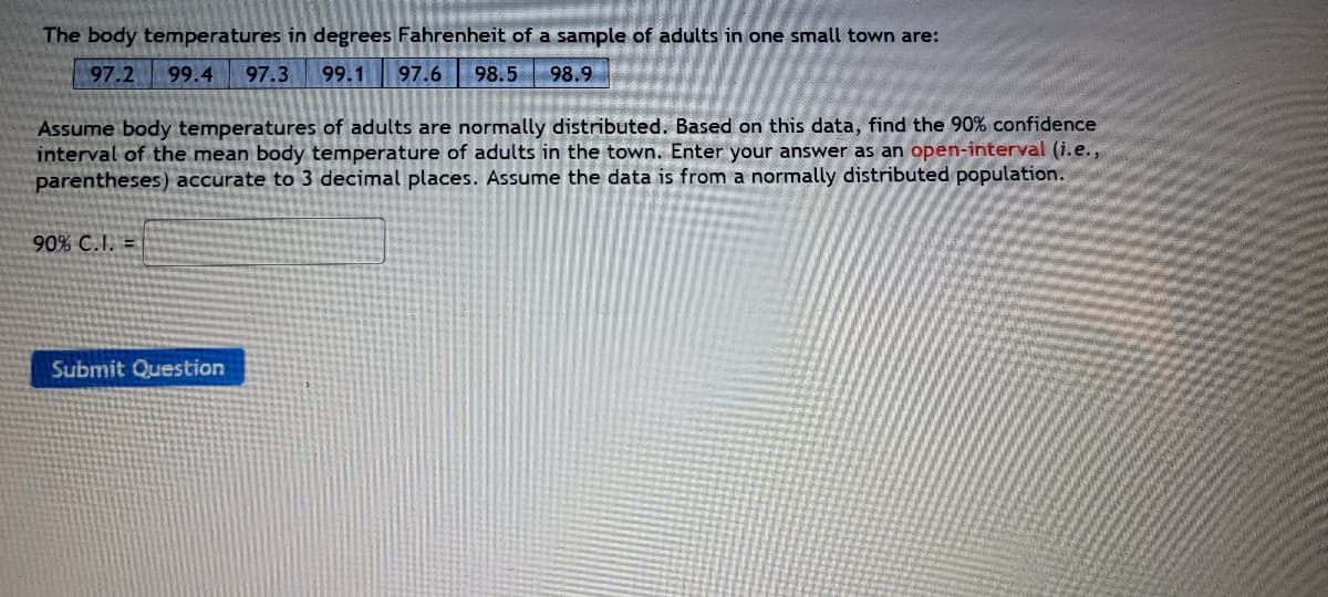 The body temperatures in degrees Fahrenheit of a sample of adults in one small town are:
97.2 99.4 97.3 99.1 97.6 98.5 98.9
Assume body temperatures of adults are normally distributed. Based on this data, find the 90% confidence
interval of the mean body temperature of adults in the town. Enter your answer as an open-interval (i.e.,
parentheses) accurate to 3 decimal places. Assume the data is from a normally distributed population.
90% C.I. =
Submit Question