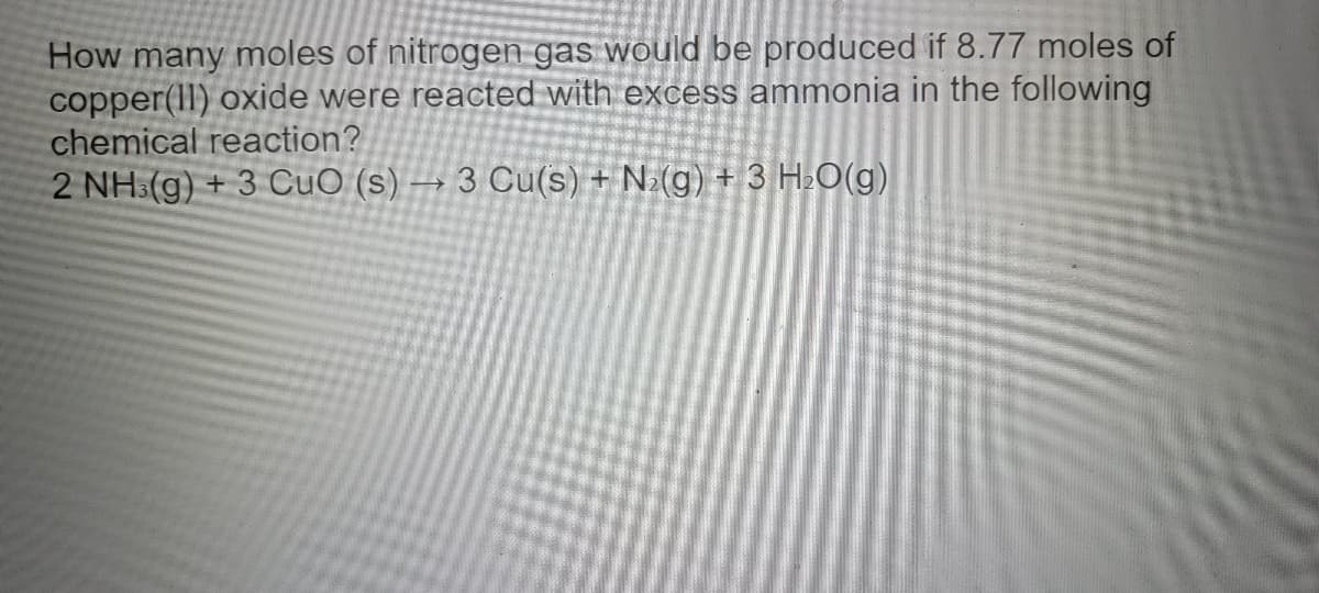 **Problem Statement:**

How many moles of nitrogen gas would be produced if 8.77 moles of copper(II) oxide were reacted with excess ammonia in the following chemical reaction?

**Chemical Reaction:**

\[ 2 \, \text{NH}_3 (g) + 3 \, \text{CuO} (s) \rightarrow 3 \, \text{Cu} (s) + \text{N}_2 (g) + 3 \, \text{H}_2\text{O} (g) \]

**Explanation:**

In this balanced chemical equation, we can see the relationship between the reactants and products:

- 2 moles of ammonia (\(\text{NH}_3\)) react with 3 moles of copper(II) oxide (\(\text{CuO}\)).
- This reaction produces 3 moles of copper (\(\text{Cu}\)), 1 mole of nitrogen gas (\(\text{N}_2\)), and 3 moles of water (\(\text{H}_2\text{O}\)).

Given that we have 8.77 moles of \(\text{CuO}\) and an excess of \(\text{NH}_3\), we need to determine how many moles of \(\text{N}_2\) are produced.

**Stoichiometric Calculation:**

1. According to the balanced equation, 3 moles of \(\text{CuO}\) produce 1 mole of \(\text{N}_2\).
   
2. Therefore, the moles of \(\text{N}_2\) produced can be calculated as:
\[
\frac{1 \, \text{mol} \, \text{N}_2}{3 \, \text{mol} \, \text{CuO}} \times 8.77 \, \text{mol} \, \text{CuO} = \frac{8.77}{3} \, \text{mol} \, \text{N}_2
\]

3. Simplifying the calculation:
\[
\frac{8.77}{3} \approx 2.92 \, \text{mol} \, \text{N}_2
\]

**Conclusion:**

Therefore, 2.92 moles of nitrogen gas (\(\text{N}_2\))