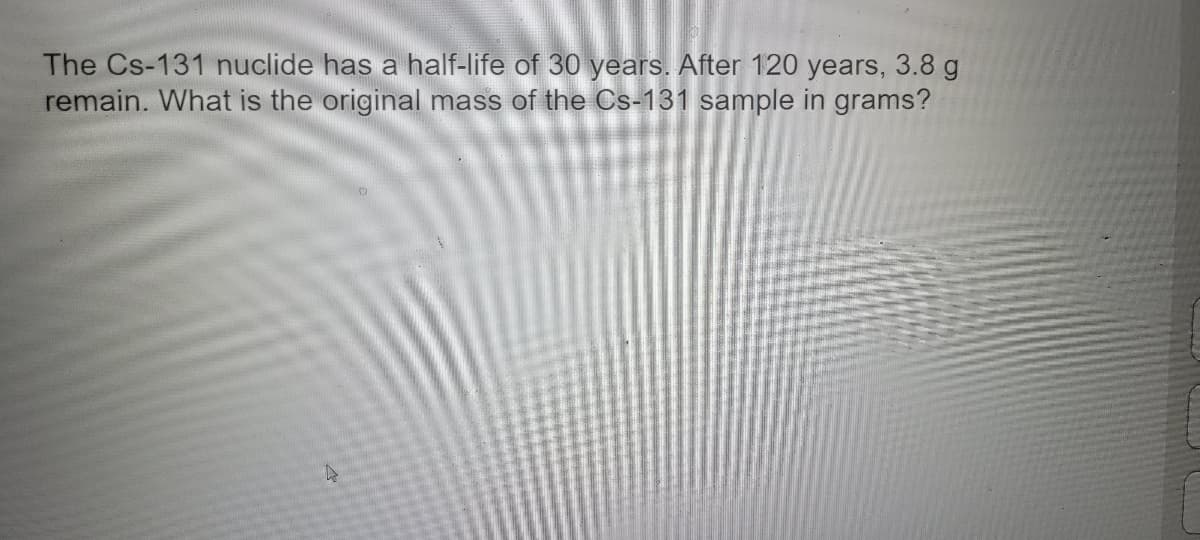 **Problem Statement:**

The Cs-131 nuclide has a half-life of 30 years. After 120 years, 3.8 grams remain. What is the original mass of the Cs-131 sample in grams?

**Solution:**

To solve this problem, we need to use the concept of half-life in radioactive decay. The half-life is the time required for half of the radioactive substance to decay.

The process can be broken down into the following steps:

1. **Calculate the Number of Half-Lives:**
   Half-life (T₁/₂) of Cs-131 = 30 years.
   Total time elapsed = 120 years.
   Number of half-lives = Total time elapsed / Half-life
   \[
   \text{Number of half-lives} = \frac{120 \text{ years}}{30 \text{ years/half-life}} = 4 \text{ half-lives}
   \]

2. **Determine the Original Mass:**
   Let \( M_0 \) be the original mass of the Cs-131 sample.
   The remaining mass after \( n \) half-lives can be calculated using the formula:
   \[
   M = M_0 \left(\frac{1}{2}\right)^n
   \]
   Here, \( M \) is the remaining mass (3.8 grams), and \( n \) is the number of half-lives (4).

   Rearrange the formula to solve for \( M_0 \):
   \[
   M_0 = M \left(\frac{1}{2}\right)^{-n} = 3.8 \text{ grams} \left(\frac{1}{2}\right)^{-4}
   \]

   Simplify the expression:
   \[
   M_0 = 3.8 \text{ grams} \cdot 2^4 = 3.8 \text{ grams} \cdot 16 = 60.8 \text{ grams}
   \]

**Answer:**

The original mass of the Cs-131 sample is 60.8 grams.