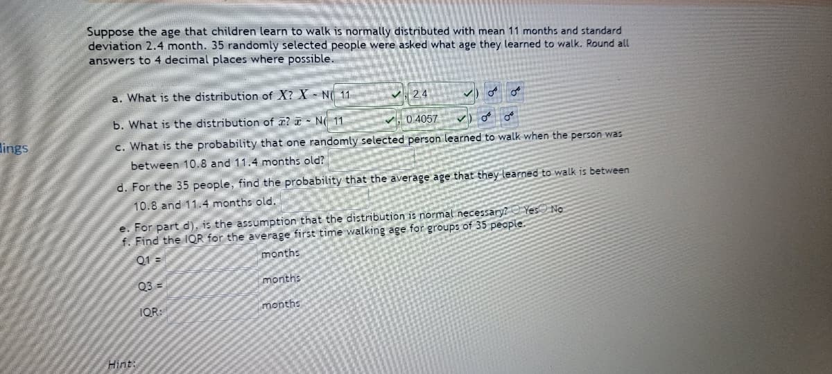 lings
Suppose the age that children learn to walk is normally distributed with mean 11 months and standard
deviation 2.4 month. 35 randomly selected people were asked what age they learned to walk. Round all
answers to 4 decimal places where possible.
a. What is the distribution of X? X N 11
2.4
OF
b. What is the distribution of ? N 11
0.4057 ✓)
OF
c. What is the probability that one randomly selected person learned to walk when the person was
between 10.8 and 11.4 months old?
d. For the 35 people, find the probability that the average age that they learned to walk is between
10.8 and 11.4 months old.
e. For part d), is the assumption that the distribution is normal necessary? Yes No
f. Find the IQR for the average first time walking age for groups of 35 people.
Q1 =
months
03=
months
IQR:
months
Hint: