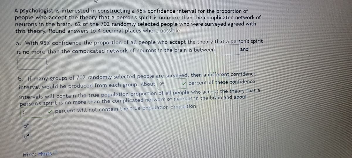 A psychologist is interested in constructing a 95% confidence interval for the proportion of
people who accept the theory that a person's spirit is no more than the complicated network of
neurons in the brain. 62 of the 702 randomly selected people who were surveyed agreed with
this theory. Round answers to 4 decimal places where possible.
a. With 95% confidence the proportion of all people who accept the theory that a person's spirit
is no more than the complicated network of neurons in the brain is between
and
b. If many groups of 702 randomly selected people are surveyed, then a different confidence
percent of these confidence
interval would be produced from each group. About 95
intervals will contain the true population proportion of all people who accept the theory that a
person's spirit is no more than the complicated network of neurons in the brain and about
percent will not contain the true population proportion.
O
O
Hint: Hints