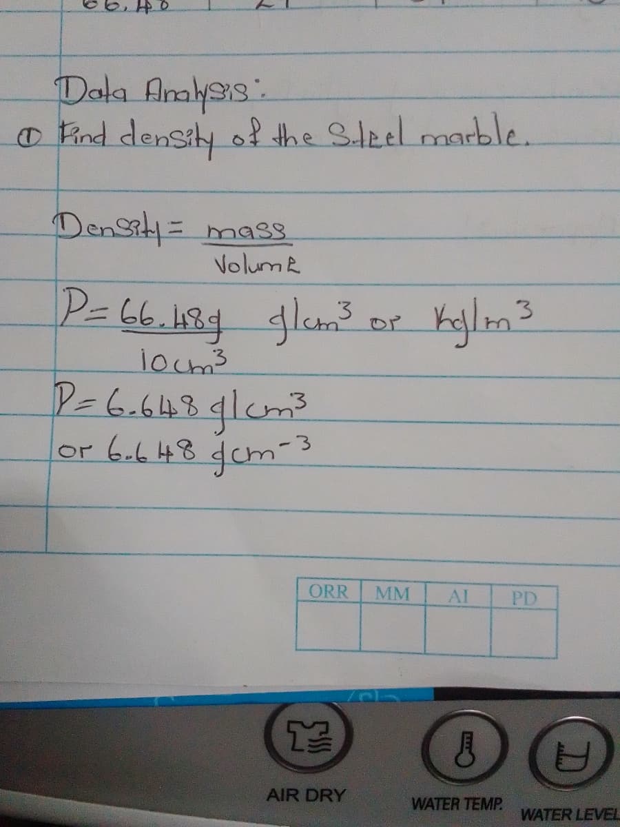 Dala Amlss.
o Pind density of the Steel marble.
DenSity= mas.
Volume
P=66.189glam
or Kyjlom?
3
locm3
P=6.648glcm²
or 6.648 dcm-s
ORR
MM
AI
PD
AIR DRY
WATER TEMP
WATER LEVEL
