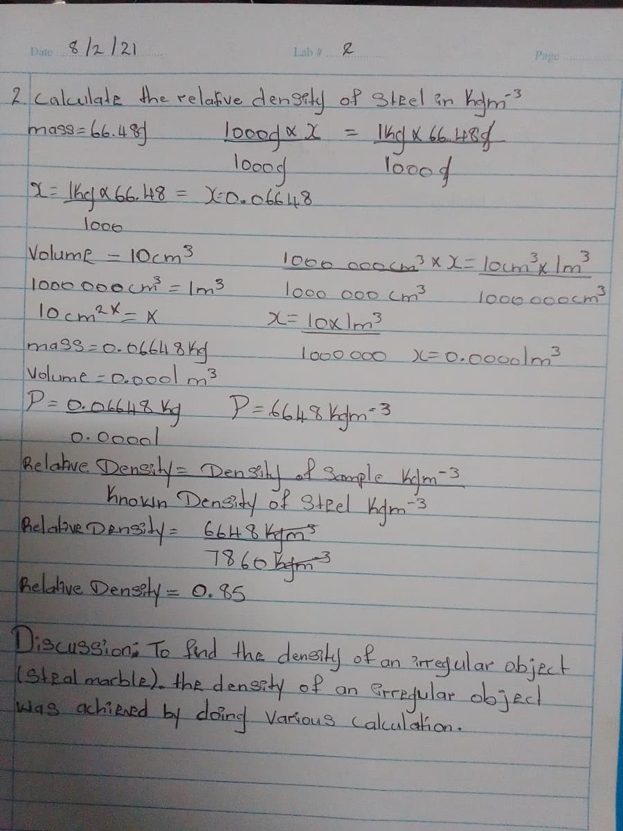 Page
Date8/2/21
Lab #
2 calculade the relafve densiky of Sleel in ham
locod X X.
locod
XED.066148
-3
=66.48.
%3D
ma3s=
loood
lo00
Volume - 10cm3
1000000c = Im3
locm?x-X
1000 000cm3 x X=locm'xlm
lo0o 000 cm
lo00000cm3
X=lox/m3
mags3D0.06648 kg.
Volume - O.000lm3
lo00000
E0.0000|m
%3D
o.0000l
helahue Dengily= Den sily l Sample kim3
Knokin Densidy of? 3teel kdm
Belabue Densily= 66H8 Kym"
heldive Densily = 0, 85.
Discussioni To fnd the densily of
(slealmarble). the density of
was achiRned by doind Various Calulaion.
an ?oregular object
Stregular objed
an
