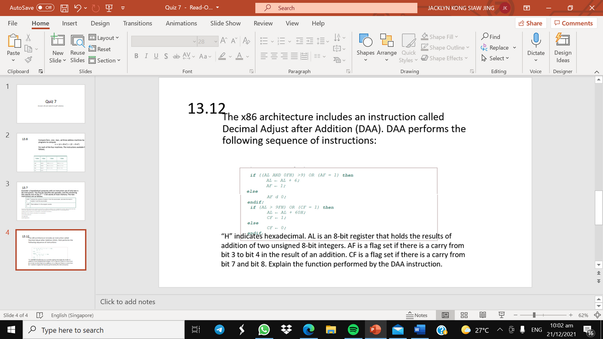 AutoSave
ff
Quiz 7 - Read-O... -
Search
JACKLYN KONG SIAW JING
JK
File
Home
Insert
Design
Transitions
Animations
Slide Show
Review
View
Help
A Share
O Comments
O Layout v
A^ A A
A Shape Fill v
O Find
O Reset
1Ø Shape Outline
S Replace
Shapes Arrange Quick
Styles
Design
Ideas
Paste
New
Reuse
Dictate
BIUS ab AV- Aav I
Shape Effects v
A Select v
Slide v Slides
| Section
Clipboard
Slides
Font
Paragraph
Drawing
Editing
Voice
Designer
1
Quiz 7
13.12
aaand abet pat aluan
The x86 architecture includes an instruction called
Decimal Adjust after Addition (DAA). DAA performs the
following sequence of instructions:
13.6
Compere lere, one tw d hree addess machines b
amte compute
(A xC)(D-EXF
For each of the feur machines The insructions avalable
if ((AL AND OFH) >9) OR (AF = 1) then
AL - AL + 6;
AF - 1;
13.7
else
Coniderahypethetical computer with an intruction set of only twen
DE UI he he eredm and the remaning
sturtn dn o w mamenery The two
etat t
AF d 0;
endif;
if (AL > 9FH) OR (CF = 1) then
tepan
AL - AL + 60H;
CF - 1;
else
CF - 0;
"H" indicaf
hexadecimal. AL is an 8-bit register that holds the results of
addition of two unsigned 8-bit integers. AF is a flag set if there is a carry from
bit 3 to bit 4 in the result of an addition. CF is a flag set if there is a carry from
bit 7 and bit 8. Explain the function performed by the DAA instruction.
13.12
The archtecture includes an inatruction called
mal Aaae after Addiion (DAA DAA perfarm the
rasaa tengaw uade
a t d g a fg ut yon
Click to add notes
Slide 4 of 4
English (Singapore)
Notes
모
62%
10:02 am
2 Type here to search
27°C
ENG
21/12/2021
16
