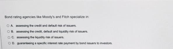 Bond rating agencies like Moody's and Fitch specialize in:
OA assessing the credit and default risk of issuers.
O B. assessing the credit, default and liquidity risk of issuers.
OC. assessing the liquidity risk of issuers.
O D. guaranteeing a specific interest rate payment by bond issuers to investors.
