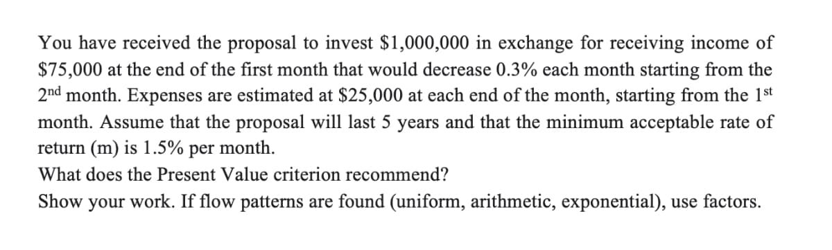 You have received the proposal to invest $1,000,000 in exchange for receiving income of
$75,000 at the end of the first month that would decrease 0.3% each month starting from the
2nd month. Expenses are estimated at $25,000 at each end of the month, starting from the 1st
month. Assume that the proposal will last 5 years and that the minimum acceptable rate of
return (m) is 1.5%
per
month.
What does the Present Value criterion recommend?
Show
your
work. If flow patterns are found (uniform, arithmetic, exponential), use factors.
