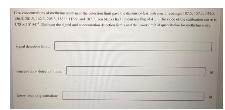 Low concentrations of methylmercury near the detection limit gave the dimensionless instrument readings: 187.5, 157.1, 144.5,
156.5, 201.5, 142.3, 205.3, 183.9, 116.9, and 187.7. Ten blanks had a mean reading of 41.1. The slope of the calibration curve is
3.78 x 10° M-. Estimate the signal and concentration detection limits and the lower limit of quantitation for methylmercury.
signal detection limit:
concentration detection limit:
lower limit of quantitation:
M
