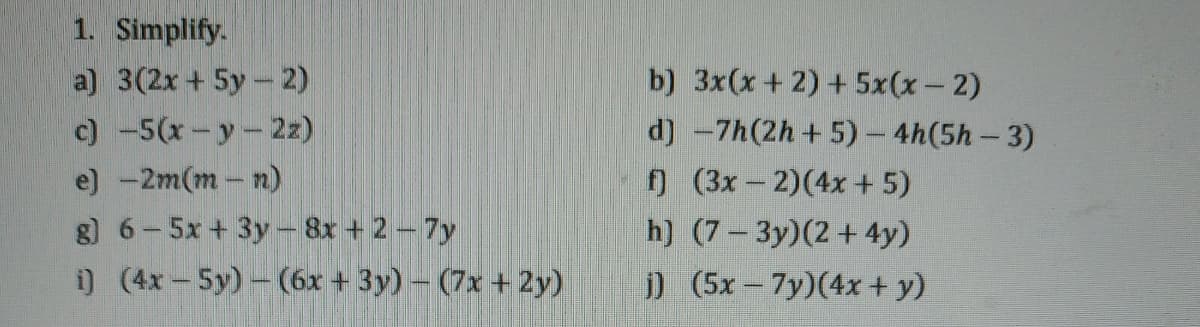 1. Simplify.
a) 3(2x +5y-2)
c) -5(x-y-2z)
b) 3x(x+ 2) + 5x(x- 2)
d) -7h(2h+ 5)-4h(5h-3)
f) (3x-2)(4x+5)
h) (7-3y)(2+4y)
e) -2m(m-n)
g) 6-5x + 3y- 8x + 2-7y
i) (4x-5y)- (6x + 3y) - (7x + 2y)
j) (5x- 7y)(4x + y)
